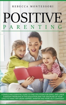 Positive Parenting: A Simple and Essential Guide to Find Solutions for Small and Large Everyday Problems in the Education and the Discipline of Your ... Grow Happier, Smarter and More Self Confident