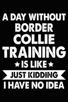 A Day Without Border Collie Training Is Like Just Kidding I Have No Idea: Border Collie Training Log Book gifts. Best Dog Trainer Log Book gifts For ... Trainer Log Book Gifts is the perfect gifts.