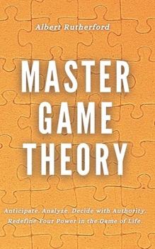 Master Game Theory: Anticipate. Analyze. Decide with Authority. Redefine Your Power in the Game of Life. (Game Theory Series)