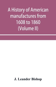 Paperback A history of American manufactures from 1608 to 1860; Exhibiting the origin and growth of the principal mechanic arts and manufactures, from the earli Book