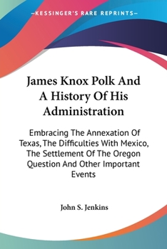 Paperback James Knox Polk And A History Of His Administration: Embracing The Annexation Of Texas, The Difficulties With Mexico, The Settlement Of The Oregon Que Book