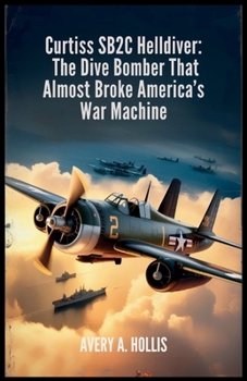 Curtiss SB2C Helldiver: The Dive Bomber That Almost Broke America’s War Machine: A True World War II Story of Design Flaws, Heroic Pilots, and the Final Days of the Navy’s Deadliest Aircraft