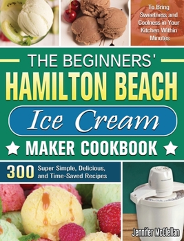 Hardcover The Beginners' Hamilton Beach Ice Cream Maker Cookbook: 300 Super Simple, Delicious, and Time-Saved Recipes to Bring Sweetness and Coolness in Your Ki Book