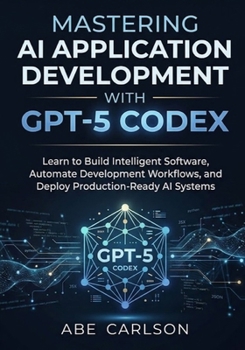 Mastering AI Application Development with GPT-5 Codex: Learn to Build Intelligent Software, Automate Development Workflows, and Deploy Production-Read