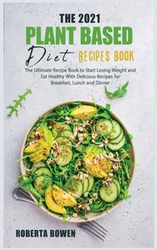 The 2021 Plant-Based Diet Recipes Book: The Ultimate Recipe Book to Start Losing Weight and Eat Healthy With Delicious Recipes for Breakfast, Lunch and Dinner