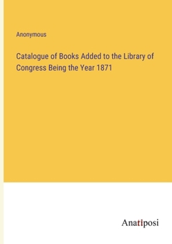 Catalogue of Books Added to the Library of Congress Being the Year 1871