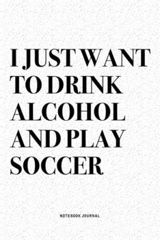 I Just Want To Drink Alcohol And Play Soccer: A 6x9 Inch Diary Notebook Journal With A Bold Text Font Slogan On A Matte Cover and 120 Blank Lined Pages Makes A Great Alternative To A Card