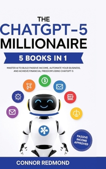 The ChatGPT-5 Millionaire: The Complete 5 in 1 Collection - Master AI to Build Passive Income, Automate Your Business, and Achieve Financial Freedom Using ChatGPT-5