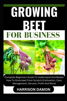 GROWING BEET FOR BUSINESS: Complete Beginners Guide To Understand And Master How To Grow beet From Scratch (Cultivation, Care, Management, Harvest, Profit And More)