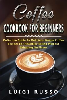 Coffee Cookbook for Beginners: Definitive Guide To Delicious Simple Coffee Recipes For Healthier Eating Without Skimping On Flavor