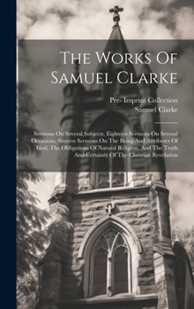 The Works Of Samuel Clarke: Sermons On Several Subjects. Eighteen Sermons On Several Occasions. Sixteen Sermons On The Being And Attributes Of God, ... And Certainty Of The Christian Revelation
