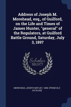 Address of Joseph M. Morehead, esq., of Guilford, on the Life and Times of James Hunter, general of the Regulators, at Guilford Battle Ground, Saturday, July 3, 1897