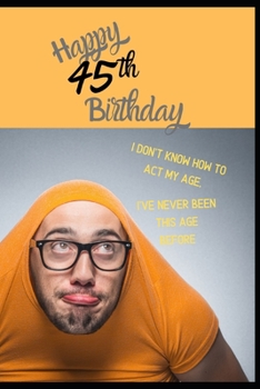 Happy 45th Birthday. I Don't Know How To Act My Age, I Have Never Been This Age Before: Novelty Cheeky 45 year old Birthday Greeting Card & Gift In ... Blank Lined Jotter Theme Silly Middle Age Man