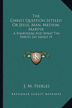Paperback The Christ Question Settled Or Jesus, Man, Medium, Martyr: A Symposium And What The Spirits Say About It Book