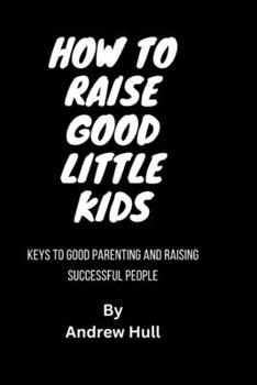 How To Raise Good Little Kids: keys to good parenting and Raising successful people