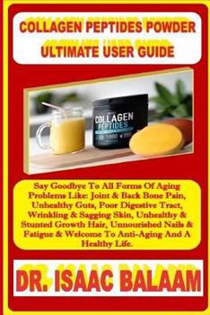 Collagen Peptides Powder Ultimate User Guide: Say Goodbye To All Forms Of Aging Problems Like: Joint & Back Bone Pain, Unhealthy Guts, Poor Digestive Tract, Wrinkling & Sagging Skin, Unhealthy & Stunt