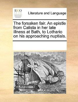 The forsaken fair. An epistle from Calista in her late illness at Bath, to Lothario on his approaching nuptials.