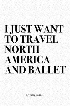 I Just Want To Travel North America And Ballet: A 6x9 Inch Diary Notebook Journal With A Bold Text Font Slogan On A Matte Cover and 120 Blank Lined Pages Makes A Great Alternative To A Card
