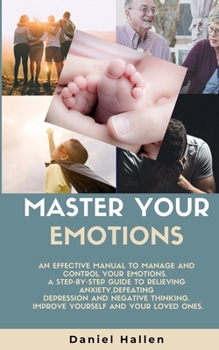 Master Your Emotions: An Effective Manual to Manage and Control Your Emotions. a Step-By-Step Guide to Relieving Anxiety, Defeating Depression and Negative Thinking. Improve Yourself...