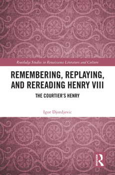 Remembering, Replaying, and Rereading Henry VIII: The Courtier’s Henry (Routledge Studies in Renaissance Literature and Culture)