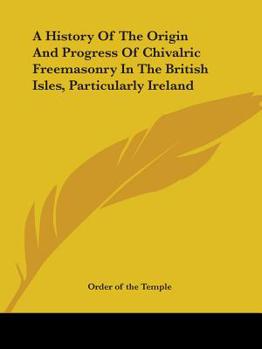 Paperback A History Of The Origin And Progress Of Chivalric Freemasonry In The British Isles, Particularly Ireland Book