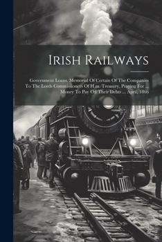 Irish Railways: Government Loans. Memorial Of Certain Of The Companies To The Lords Commissioners Of H.m. Treasury, Praying For ... Money To Pay Off Their Debts ... April, 1866