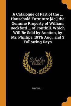 A Catalogue of Part of the ... Household Furniture [&c.] the Genuine Property of William Beckford ... of Fonthill. Which Will Be Sold by Auction, by Mr. Phillips, 19th Aug., and 3 Following Days