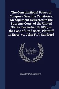 The Constitutional Power of Congress Over the Territories. an Argument Delivered in the Supreme Court of the United States, December 18, 1856, in the Case of Dred Scott, Plaintiff in Error, vs. John F