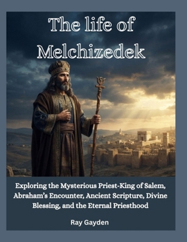The life of Melchizedek: Exploring the Mysterious Priest-King of Salem, Abraham’s Encounter, Ancient Scripture, Divine Blessing, and the Eternal Priesthood