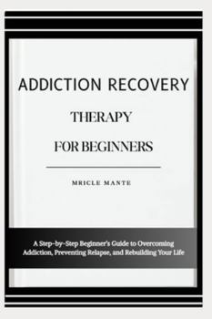ADDICTION RECOVERY THERAPY FOR BEGINNERS: A Step-by-Step Beginner’s Guide to Overcoming Addiction, Preventing Relapse, and Rebuilding Your Life