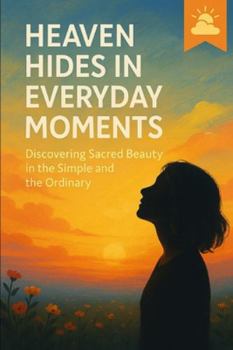 Heaven Hides in Everyday Moments: Discovering Sacred Beauty in the Simple and the Ordinary
