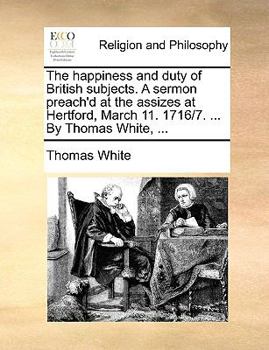 Paperback The Happiness and Duty of British Subjects. a Sermon Preach'd at the Assizes at Hertford, March 11. 1716/7. ... by Thomas White, ... Book