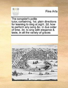 The Songster's Polite Tutor,: Containing, 1st. Plain Directions for Learning to Sing at Sight. 2d. how to Perform any Song &c. in due Order of Time. ... & Taste, in all the Variety of Graces