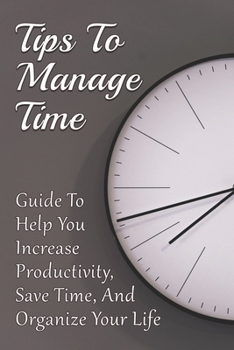 Paperback Tips To Manage Time: Guide To Help You Increase Productivity, Save Time, And Organize Your Life: Time Effective Management Tips Book