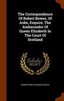 Hardcover The Correspondence Of Robert Bowes, Of Aske, Esquire, The Ambassador Of Queen Elizabeth In The Court Of Scotland Book