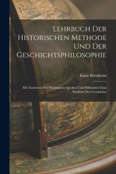Lehrbuch Der Historischen Methode Und Der Geschichtsphilosophie: Mit Nachweis Der Wichtigsten Quellen Und Hilfsmittel Zum Studium Der Geschichte