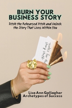 Burn Your Business Story: Ditch the Rehearsed Script and Unlock the Story That Lives Within You