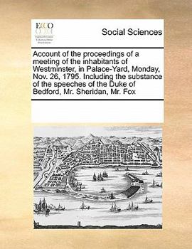 Account of the proceedings of a meeting of the inhabitants of Westminster, in Palace-Yard, Monday, Nov. 26, 1795. Including the substance of the speeches of the Duke of Bedford, Mr. Sheridan, Mr. Fox