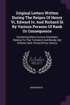 Paperback Original Letters Written During The Reigns Of Henry Vi, Edward Iv, And Richard Iii By Various Persons Of Rank Or Consequence: Containing Many Curious Book