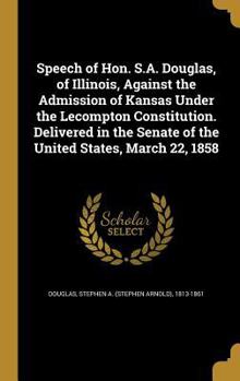 Speech of Hon. S.A. Douglas, of Illinois, Against the Admission of Kansas Under the Lecompton Constitution. Delivered in the Senate of the United States, March 22, 1858