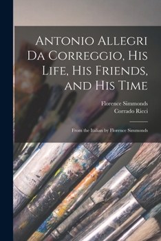 Antonio Allegri da Correggio, his life, his friends, and his time