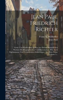 Hardcover Jean Paul Friedrich Richter: Geist- Und Kraftvollste Stellen Aus Dessen Sämmtlichen Werken Mit Biographischen Und Historischen, Wie Auch Eigennamen [German] Book