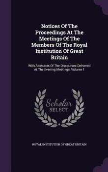 Notices Of The Proceedings At The Meetings Of The Members Of The Royal Institution Of Great Britain: With Abstracts Of The Discourses Delivered At The Evening Meetings, Volume 1...