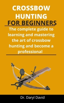 Paperback Crossbow Hunting For Beginners: The Complete Guide To Learning And Mastering The Art Of Crossbow Hunting And Become A Professional Book