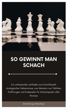 SO GEWINNT MAN SCHACH: Ein umfassender Leitfaden zum Entschlüsseln strategischer Geheimnisse, zum Meistern von Taktiken, Eröffnungen und Endspielen für Schachspieler aller Niveaus (German Edition)