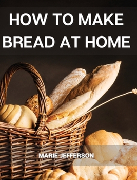 Hardcover How to Make Bread at Home: A Complete and Easy Baking Guide with Quick Recipes to Prepare Your Homemade Bread, Including Tips and Tricks for a Be Book