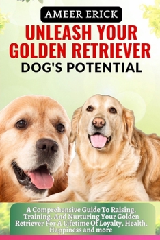 Unleash Your Golden Retriever Dog's Potential: A Comprehensive Guide To Raising, Training, And Nurturing Your Golden Retriever For A Lifetime Of Loyal