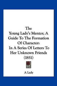 The Young Lady's Mentor A Guide to the Formation of Character. In a Series of Letters to Her Unknown Friends