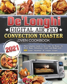 De'Longhi Digital Air Fry Convection Toaster Oven Cookbook 2021: The Complete Guide to Air Crisp, Air Roast, Air Broil, Bake, Dehydrate, Toast, and Bagel with 600 Easier, Healthier, & Crispier recipes