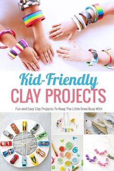 Kid-Friendly Clay Projects: Fun and Easy Clay Projects To Keep The Little Ones Busy With: Cute and Easy Clay Crafts for Kids Book